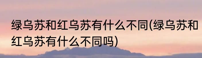 绿乌苏和红乌苏有什么不同(绿乌苏和红乌苏有什么不同吗)