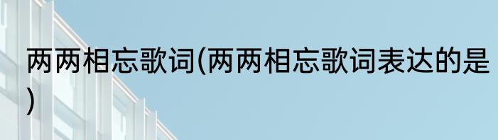 两两相忘歌词(两两相忘歌词表达的是)