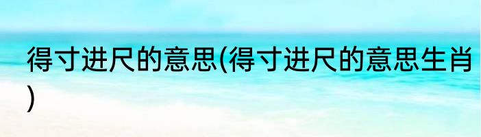 得寸进尺的意思(得寸进尺的意思生肖)