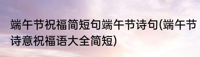 端午节祝福简短句端午节诗句(端午节诗意祝福语大全简短)