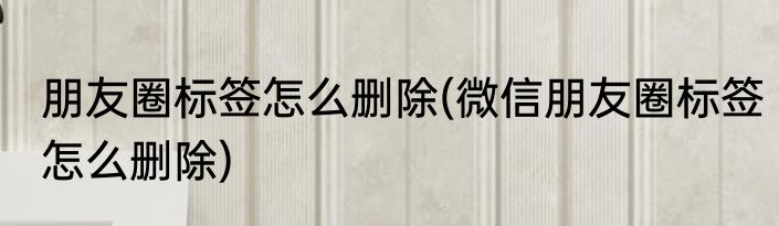 朋友圈标签怎么删除(微信朋友圈标签怎么删除)