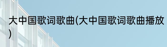 大中国歌词歌曲(大中国歌词歌曲播放)
