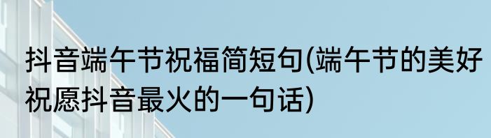 抖音端午节祝福简短句(端午节的美好祝愿抖音最火的一句话)