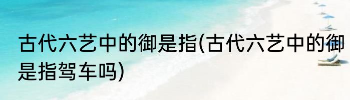 古代六艺中的御是指(古代六艺中的御是指驾车吗)