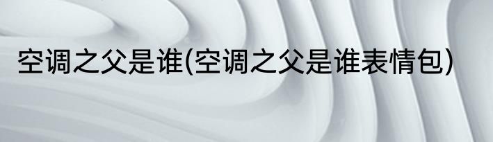 空调之父是谁(空调之父是谁表情包)