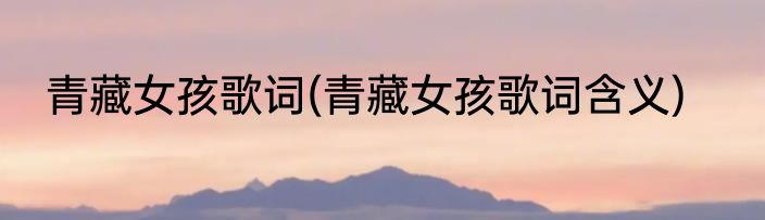 青藏女孩歌词(青藏女孩歌词含义)