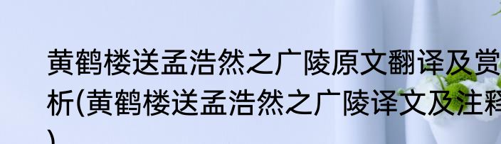 黄鹤楼送孟浩然之广陵原文翻译及赏析(黄鹤楼送孟浩然之广陵译文及注释)