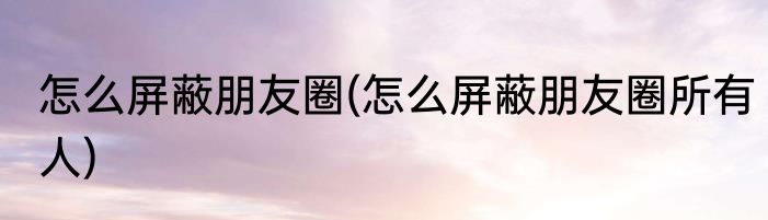 怎么屏蔽朋友圈(怎么屏蔽朋友圈所有人)