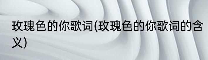 玫瑰色的你歌词(玫瑰色的你歌词的含义)