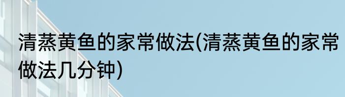清蒸黄鱼的家常做法(清蒸黄鱼的家常做法几分钟)