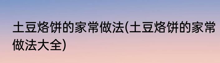 土豆烙饼的家常做法(土豆烙饼的家常做法大全)
