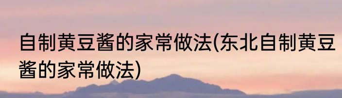 自制黄豆酱的家常做法(东北自制黄豆酱的家常做法)