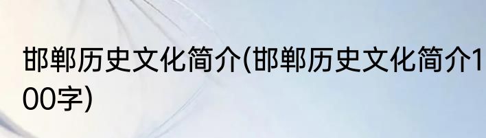 邯郸历史文化简介(邯郸历史文化简介100字)