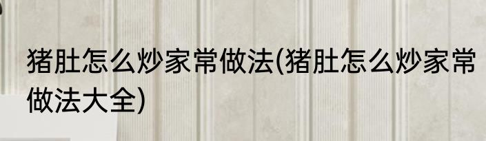 猪肚怎么炒家常做法(猪肚怎么炒家常做法大全)