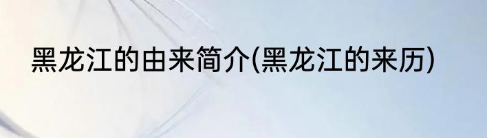 黑龙江的由来简介(黑龙江的来历)