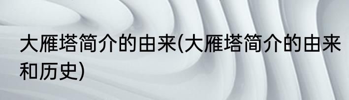 大雁塔简介的由来(大雁塔简介的由来和历史)