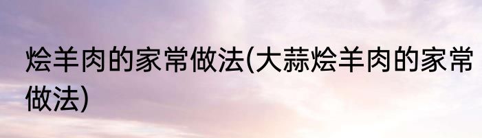 烩羊肉的家常做法(大蒜烩羊肉的家常做法)