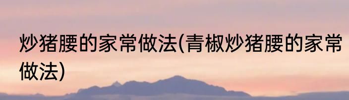 炒猪腰的家常做法(青椒炒猪腰的家常做法)