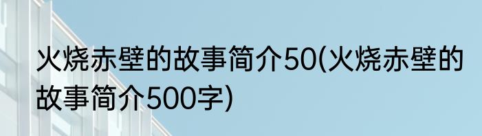火烧赤壁的故事简介50(火烧赤壁的故事简介500字)