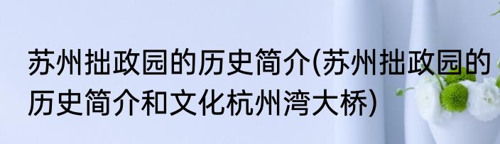 苏州拙政园的历史简介(苏州拙政园的历史简介和文化杭州湾大桥)