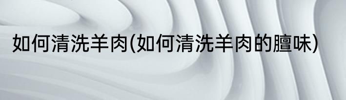 如何清洗羊肉(如何清洗羊肉的膻味)