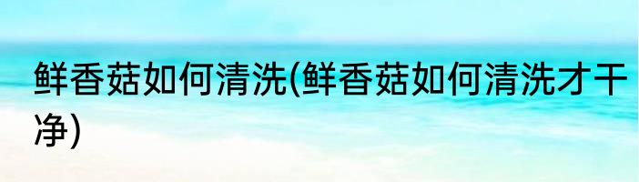 鲜香菇如何清洗(鲜香菇如何清洗才干净)