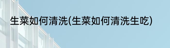 生菜如何清洗(生菜如何清洗生吃)