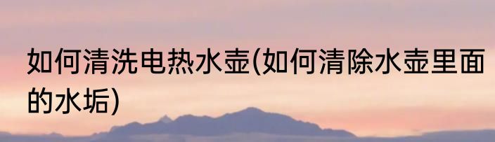 如何清洗电热水壶(如何清除水壶里面的水垢)