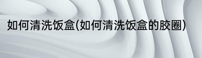 如何清洗饭盒(如何清洗饭盒的胶圈)