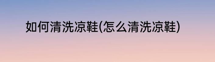 如何清洗凉鞋(怎么清洗凉鞋)