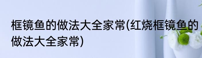框镜鱼的做法大全家常(红烧框镜鱼的做法大全家常)