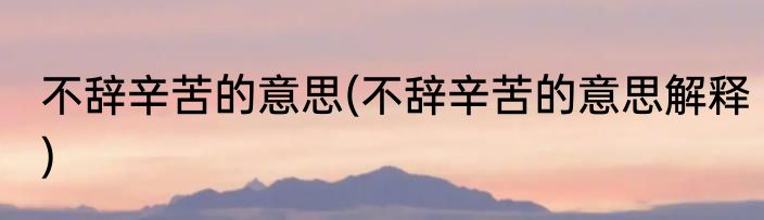 不辞辛苦的意思(不辞辛苦的意思解释)