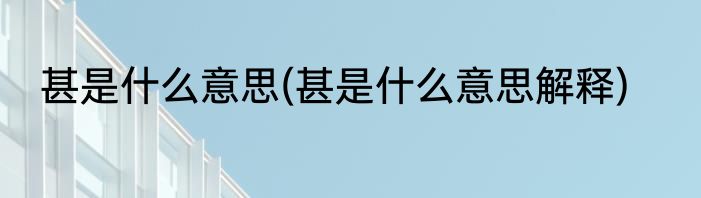 甚是什么意思(甚是什么意思解释)