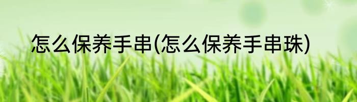 怎么保养手串(怎么保养手串珠)