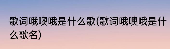 歌词哦噢哦是什么歌(歌词哦噢哦是什么歌名)