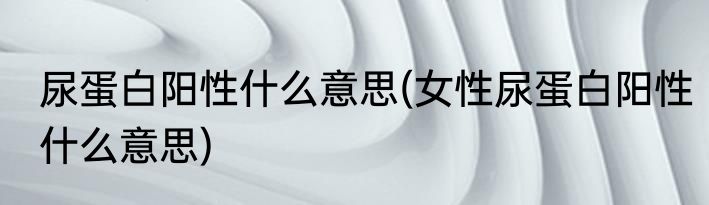 尿蛋白阳性什么意思(女性尿蛋白阳性什么意思)