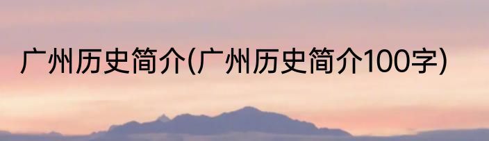 广州历史简介(广州历史简介100字)