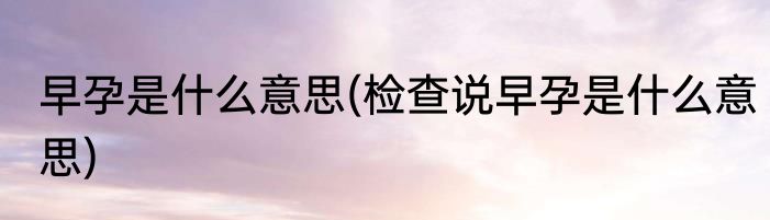 早孕是什么意思(检查说早孕是什么意思)