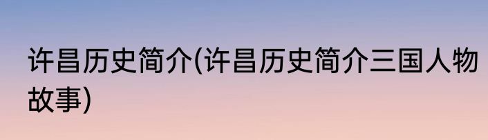 许昌历史简介(许昌历史简介三国人物故事)