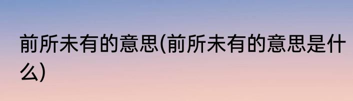 前所未有的意思(前所未有的意思是什么)