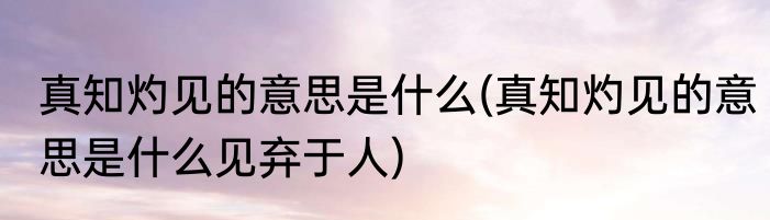 真知灼见的意思是什么(真知灼见的意思是什么见弃于人)