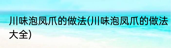 川味泡凤爪的做法(川味泡凤爪的做法大全)