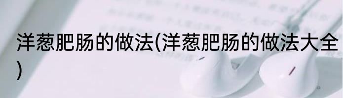 洋葱肥肠的做法(洋葱肥肠的做法大全)