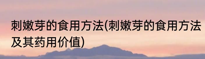 刺嫩芽的食用方法(刺嫩芽的食用方法及其药用价值)