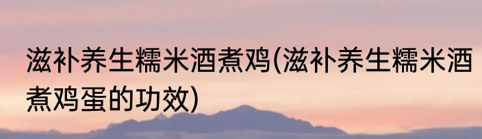 滋补养生糯米酒煮鸡(滋补养生糯米酒煮鸡蛋的功效)