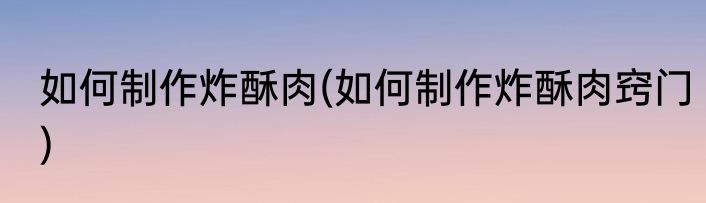 如何制作炸酥肉(如何制作炸酥肉窍门)