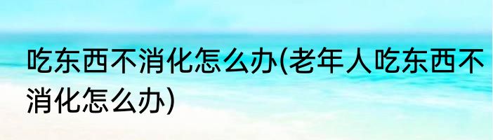 吃东西不消化怎么办(老年人吃东西不消化怎么办)