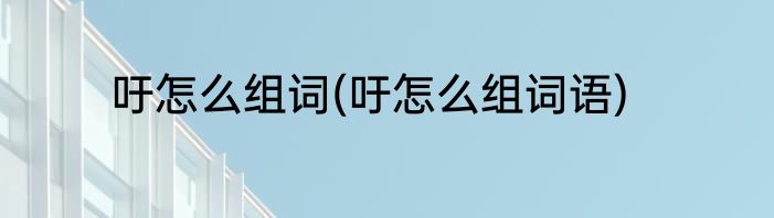 吁怎么组词(吁怎么组词语)