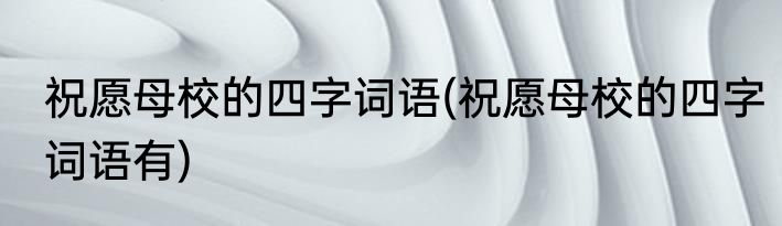 祝愿母校的四字词语(祝愿母校的四字词语有)