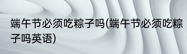 端午节必须吃粽子吗(端午节必须吃粽子吗英语)